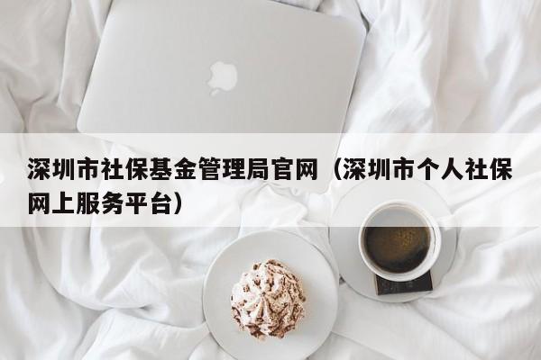 深圳市社保基金管理局官网（深圳市个人社保网上服务平台）