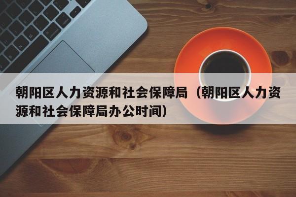 朝阳区人力资源和社会保障局（朝阳区人力资源和社会保障局办公时间）