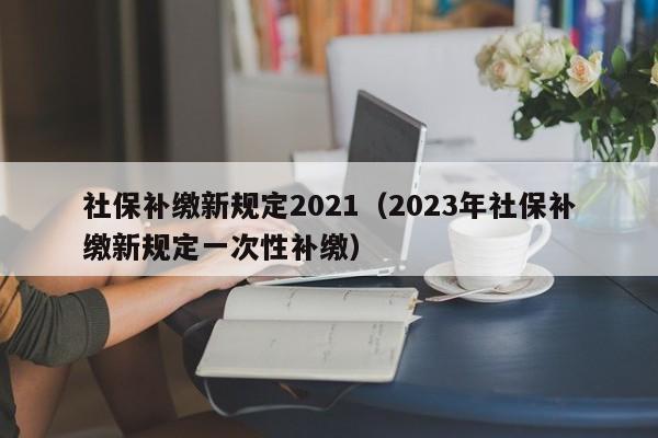 社保补缴新规定2021（2023年社保补缴新规定一次性补缴）