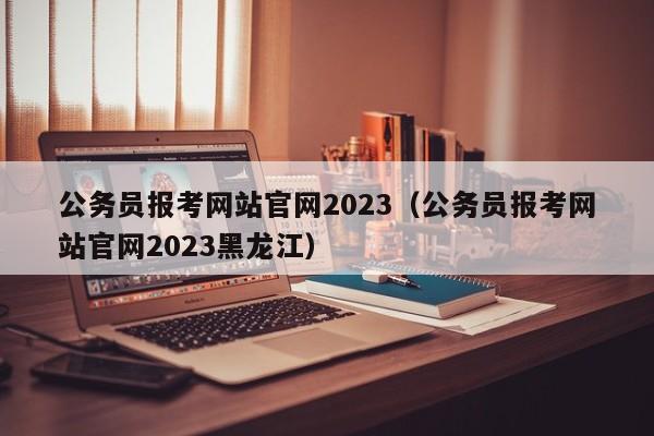 公务员报考网站官网2023（公务员报考网站官网2023黑龙江）