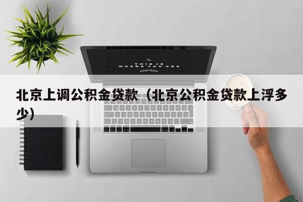 北京上调公积金贷款（北京公积金贷款上浮多少）