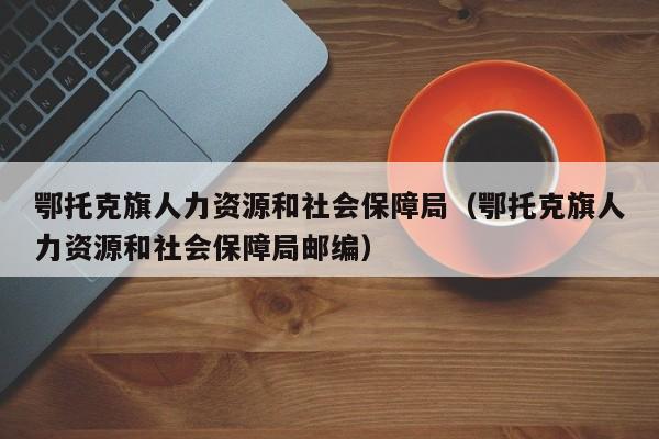 鄂托克旗人力资源和社会保障局（鄂托克旗人力资源和社会保障局邮编）