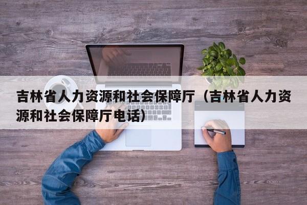 吉林省人力资源和社会保障厅（吉林省人力资源和社会保障厅电话）