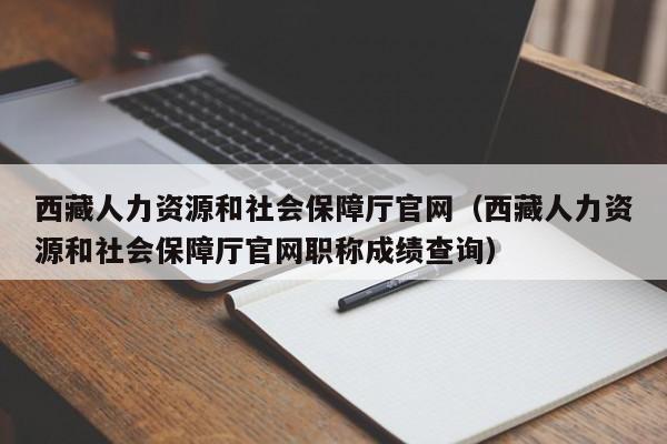 西藏人力资源和社会保障厅官网（西藏人力资源和社会保障厅官网职称成绩查询）