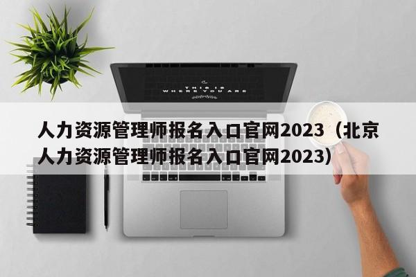 人力资源管理师报名入口官网2023（北京人力资源管理师报名入口官网2023）