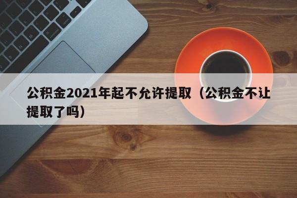 公积金2021年起不允许提取（公积金不让提取了吗）