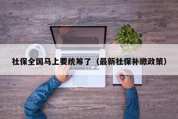 社保全国马上要统筹了（最新社保补缴政策）