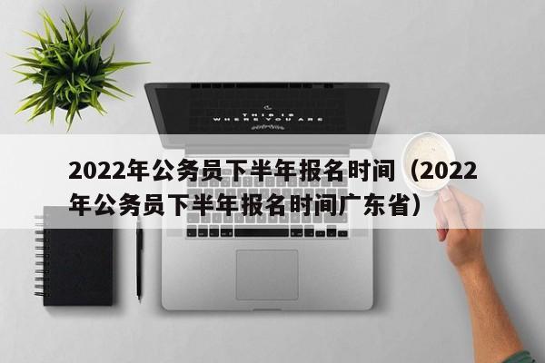 2022年公务员下半年报名时间（2022年公务员下半年报名时间广东省）