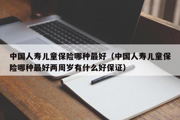 中国人寿儿童保险哪种最好（中国人寿儿童保险哪种最好两周岁有什么好保证）