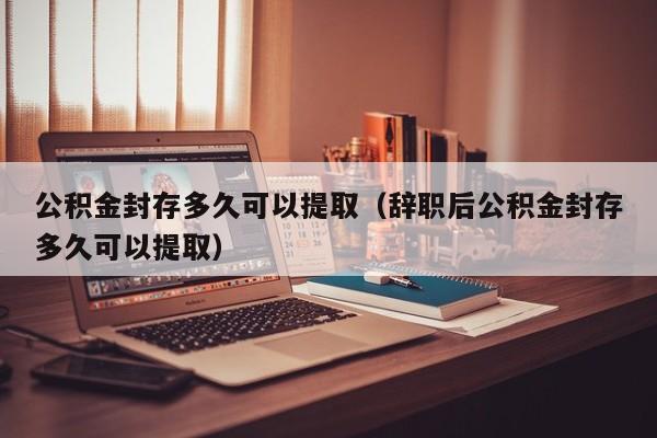 公积金封存多久可以提取（辞职后公积金封存多久可以提取）