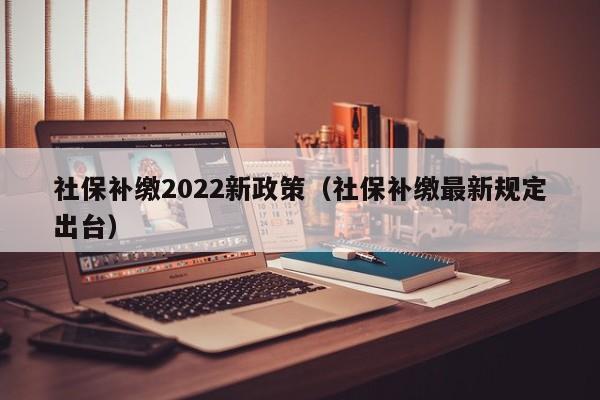 社保补缴2022新政策（社保补缴最新规定出台）