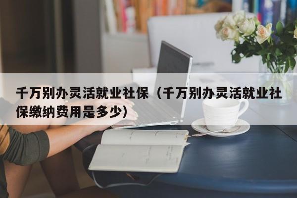 千万别办灵活就业社保（千万别办灵活就业社保缴纳费用是多少）