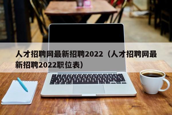 人才招聘网最新招聘2022（人才招聘网最新招聘2022职位表）