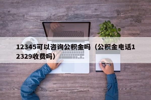 12345可以咨询公积金吗（公积金电话12329收费吗）