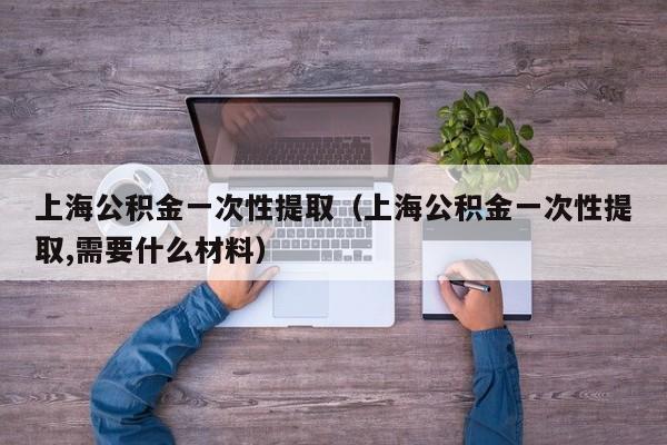 上海公积金一次性提取（上海公积金一次性提取,需要什么材料）