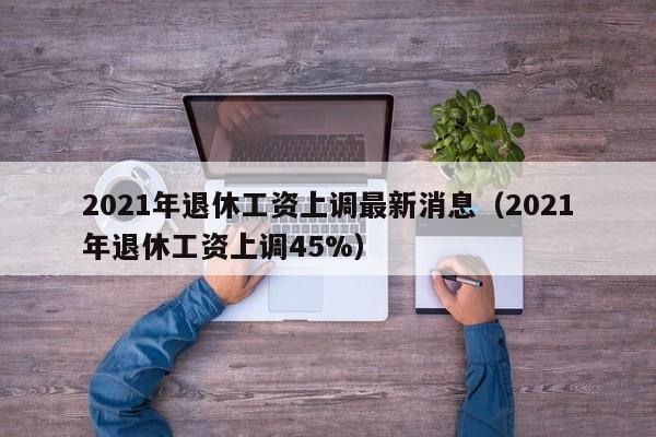 2021年退休工资上调最新消息（2021年退休工资上调45%）