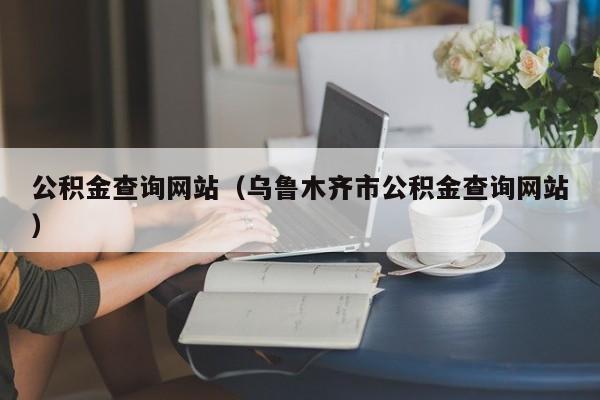 公积金查询网站（乌鲁木齐市公积金查询网站）