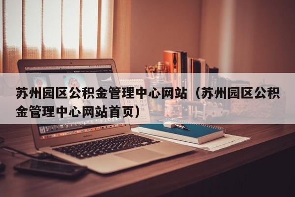 苏州园区公积金管理中心网站（苏州园区公积金管理中心网站首页）