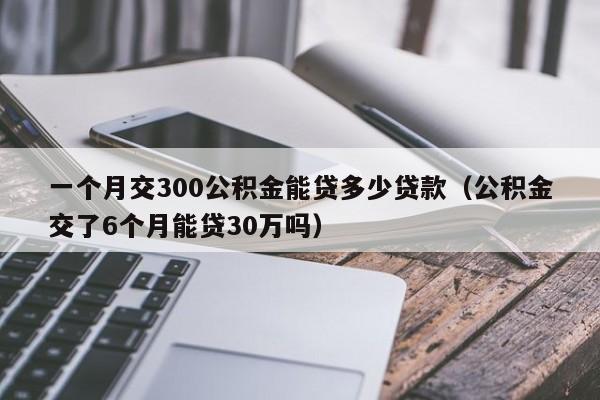 一个月交300公积金能贷多少贷款（公积金交了6个月能贷30万吗）