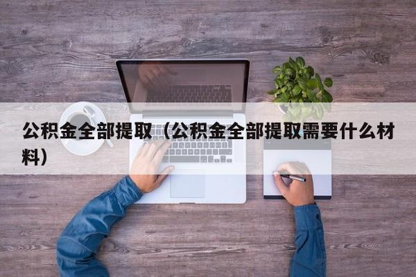 公积金全部提取（公积金全部提取需要什么材料）