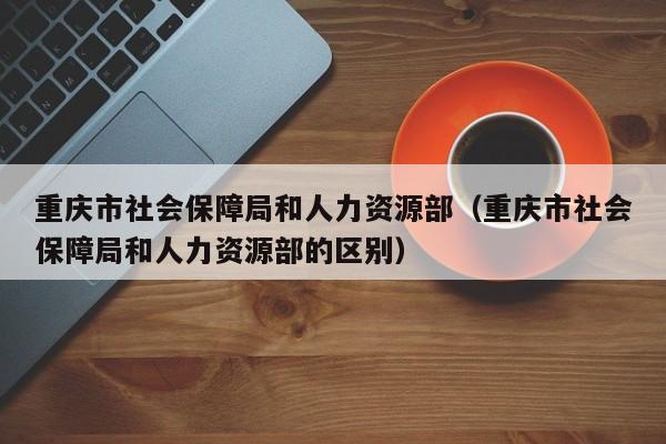 重庆市社会保障局和人力资源部（重庆市社会保障局和人力资源部的区别）