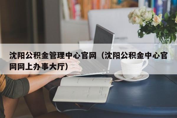 沈阳公积金管理中心官网（沈阳公积金中心官网网上办事大厅）