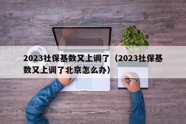 2023社保基数又上调了（2023社保基数又上调了北京怎么办）