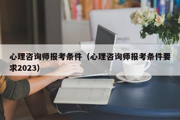 心理咨询师报考条件（心理咨询师报考条件要求2023）