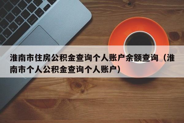 淮南市住房公积金查询个人账户余额查询（淮南市个人公积金查询个人账户）