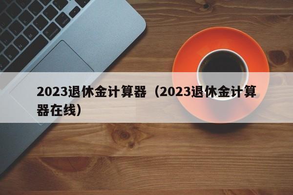 2023退休金计算器（2023退休金计算器在线）