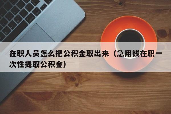 在职人员怎么把公积金取出来（急用钱在职一次性提取公积金）