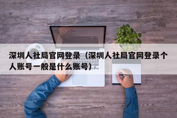 深圳人社局官网登录（深圳人社局官网登录个人账号一般是什么账号）