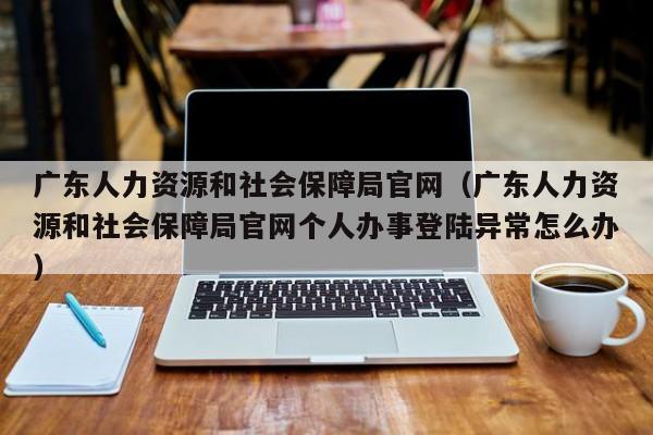 广东人力资源和社会保障局官网（广东人力资源和社会保障局官网个人办事登陆异常怎么办）