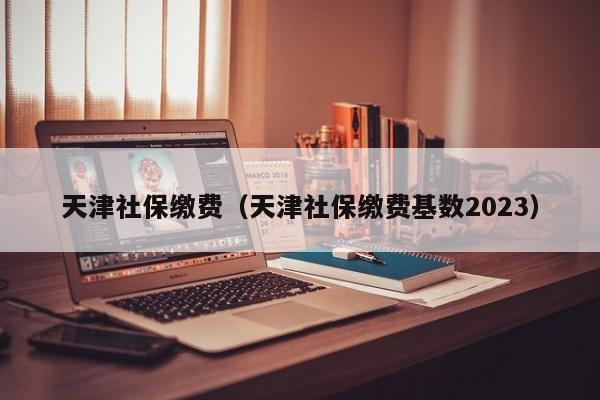 天津社保缴费（天津社保缴费基数2023）