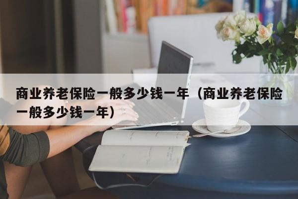 商业养老保险一般多少钱一年（商业养老保险一般多少钱一年）