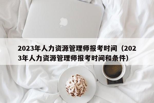 2023年人力资源管理师报考时间（2023年人力资源管理师报考时间和条件）