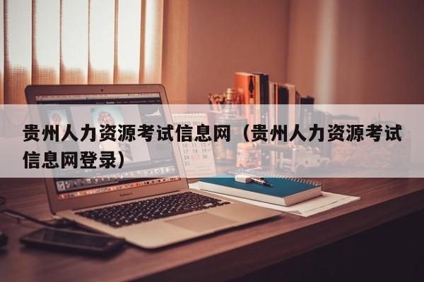 贵州人力资源考试信息网（贵州人力资源考试信息网登录）