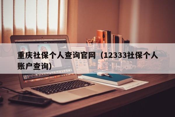 重庆社保个人查询官网（12333社保个人账户查询）