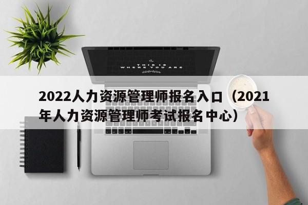 2022人力资源管理师报名入口（2021年人力资源管理师考试报名中心）