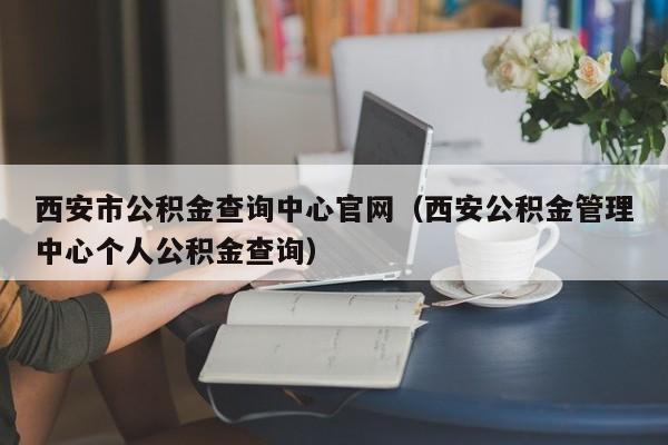 西安市公积金查询中心官网（西安公积金管理中心个人公积金查询）