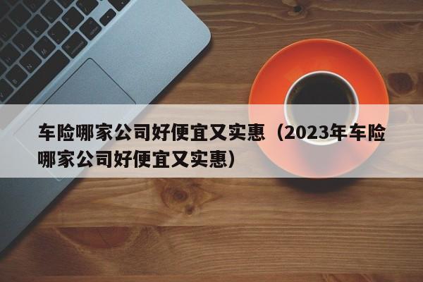 车险哪家公司好便宜又实惠（2023年车险哪家公司好便宜又实惠）