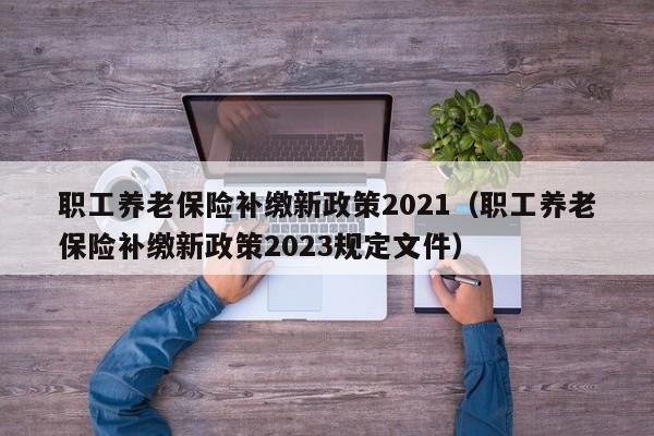 职工养老保险补缴新政策2021（职工养老保险补缴新政策2023规定文件）