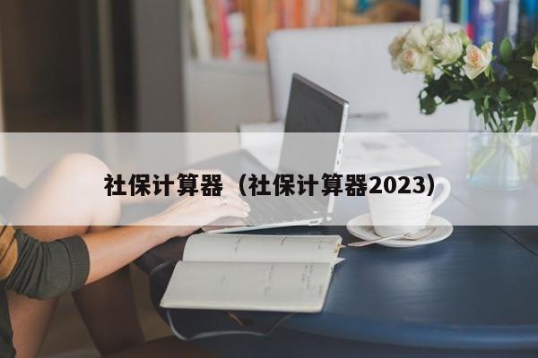 社保计算器（社保计算器2023）