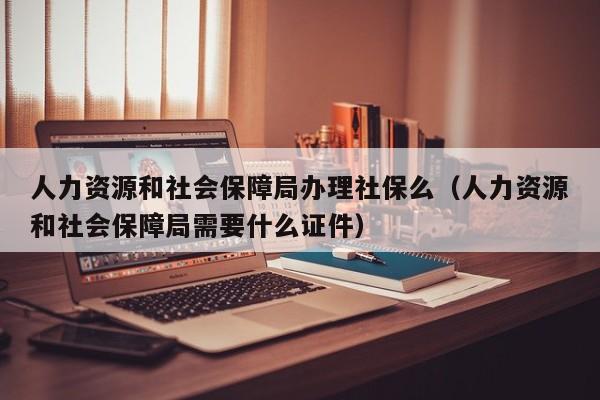 人力资源和社会保障局办理社保么（人力资源和社会保障局需要什么证件）