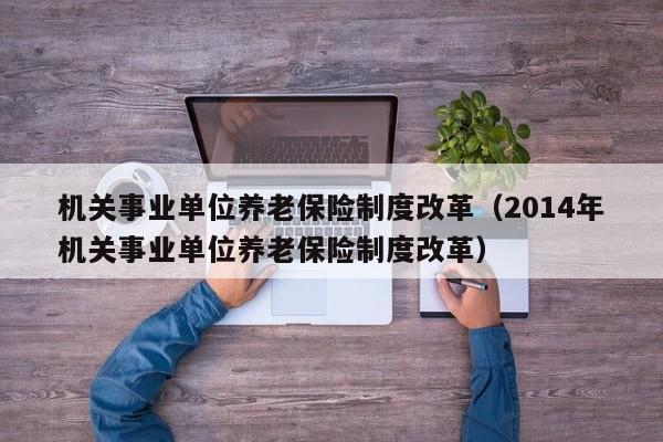 机关事业单位养老保险制度改革（2014年机关事业单位养老保险制度改革）