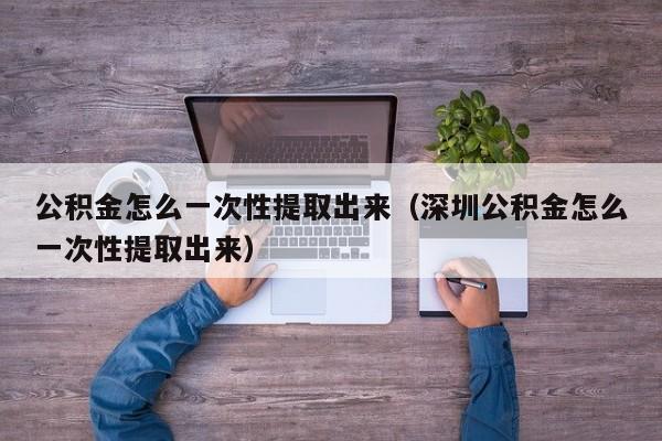 公积金怎么一次性提取出来（深圳公积金怎么一次性提取出来）