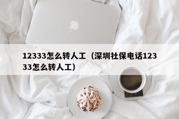 12333怎么转人工（深圳社保电话12333怎么转人工）