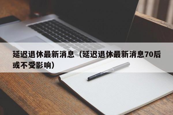 延迟退休最新消息（延迟退休最新消息70后或不受影响）