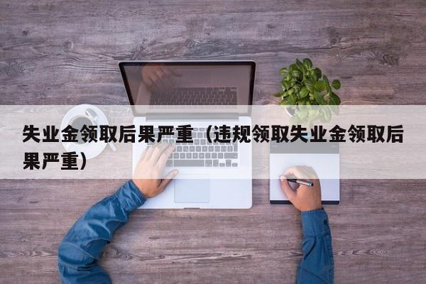 失业金领取后果严重（违规领取失业金领取后果严重）