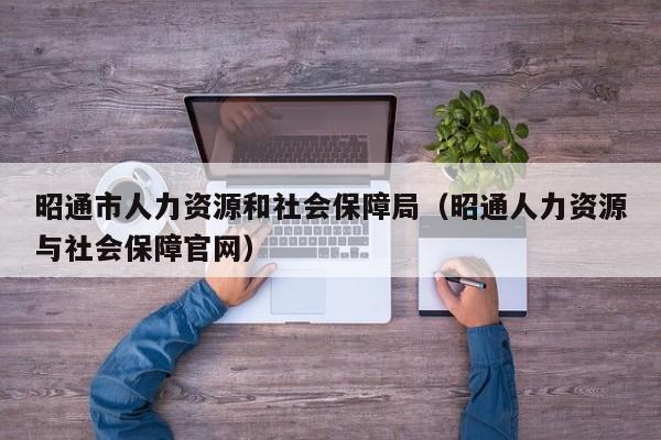 昭通市人力资源和社会保障局（昭通人力资源与社会保障官网）